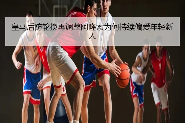 皇马后防轮换再调整阿隆索为何持续偏爱年轻新人