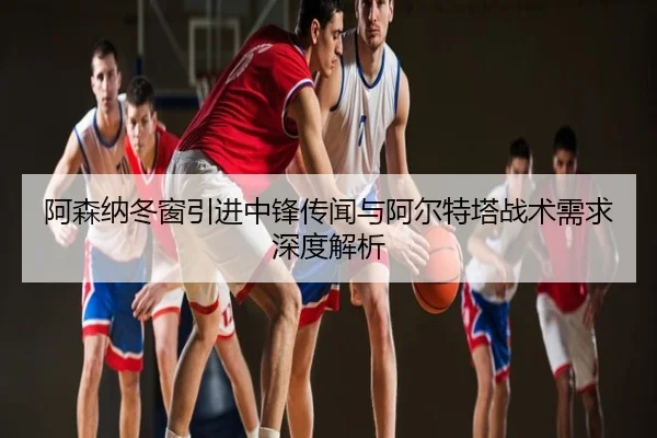 阿森纳冬窗引进中锋传闻与阿尔特塔战术需求深度解析