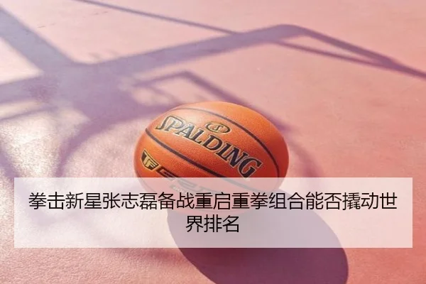 拳击新星张志磊备战重启重拳组合能否撬动世界排名