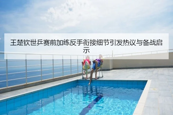 王楚钦世乒赛前加练反手衔接细节引发热议与备战启示