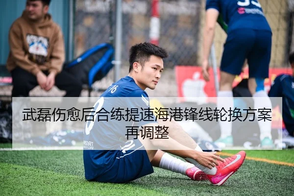 武磊伤愈后合练提速海港锋线轮换方案再调整