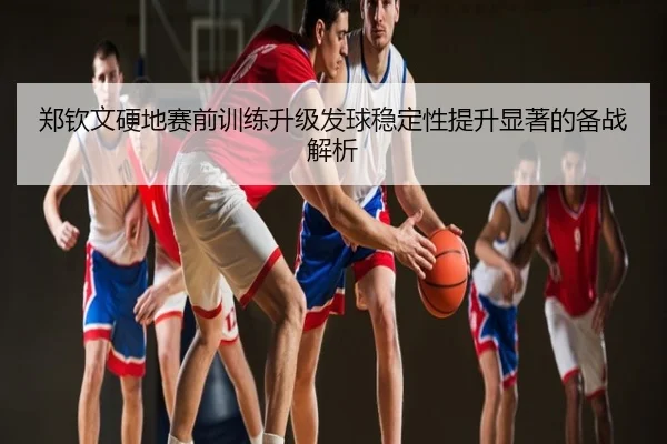 郑钦文硬地赛前训练升级发球稳定性提升显著的备战解析