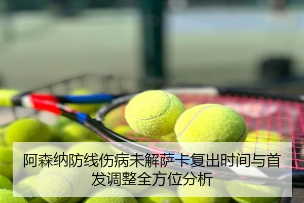 阿森纳防线伤病未解萨卡复出时间与首发调整全方位分析