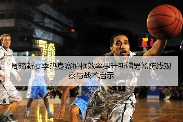 周琦新赛季热身赛护框效率提升新疆男篮防线观察与战术启示