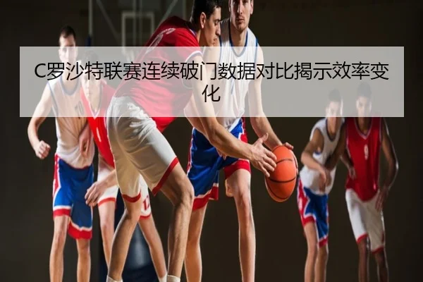 C罗沙特联赛连续破门数据对比揭示效率变化