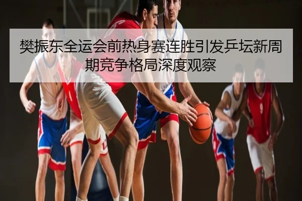 樊振东全运会前热身赛连胜引发乒坛新周期竞争格局深度观察
